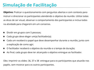 Simulação de Facilitação
Objetivo: Praticar o questionamento com perguntas abertas e com contexto para
instruir e direcionar os participantes atendendo o objetivo da reunião. Utilize todas
as dicas de ser visual, observar o comportamento dos participantes e inclua todos
na atividade para chegarem em um consenso.
★ Dividir em grupos com 5 pessoas;
★ Cada grupo deve eleger um(a) facilitador(a);
★ Cada um receberá o papel que deve desempenhar durante a reunião, junto com
a explicação de como agir;
★ O facilitador receberá o objetivo da reunião e o tempo de duração;
★ Ao final, cada grupo deve ter alcançado o objetivo entregue ao facilitador.
Obs: Imprimir os slides: 36, 37 e 38 entregue para os participantes que atuarão nos
papéis, sem mostrar para os outros participantes.
 