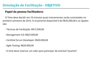 Simulação de Facilitação - OBJETIVO
Papel da pessoa facilitadora:
O Time deve decidir em 10 minutos quais treinamentos serão contratados no
primeiro semestre de 2016. O orçamento disponível é de R$35.000,00 e as opções
são:
- Técnicas de Facilitação: R$15.000,00
- Management 3.0: R$25.000,00
- Certified Scrum Developer: R$20.000,00
- Agile Testing: R$20.000,00
- O time deve reservar um valor para participar de eventos? Quanto?
 