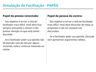 Simulação de Facilitação - PAPÉIS
Papel da pessoa conectada:
Seu objetivo é tornar a vida do
facilitador mais difícil. Você deve ficar
sempre acessando o celular e não
prestar atenção no que está sendo
discutido.
Se o facilitador pedir sua opinião não
dê atenção, saia da sala por alguns
instantes, volte e continue mexendo no
celular.
Papel da pessoa do contra:
Seu objetivo é tornar a vida do facilitador
mais difícil. Você deve discordar de todas as
propostas e não ser razoável nas
discussões.
Se o facilitador pedir sua opinião, discorde
sem apresentar argumentos válidos.
 