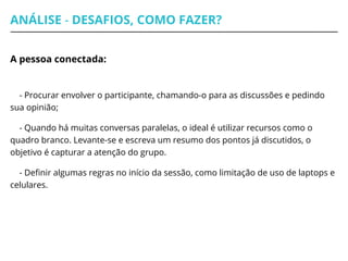 ANÁLISE - DESAFIOS, COMO FAZER?
A pessoa conectada:
- Procurar envolver o participante, chamando-o para as discussões e pedindo
sua opinião;
- Quando há muitas conversas paralelas, o ideal é utilizar recursos como o
quadro branco. Levante-se e escreva um resumo dos pontos já discutidos, o
objetivo é capturar a atenção do grupo.
- Definir algumas regras no início da sessão, como limitação de uso de laptops e
celulares.
 
