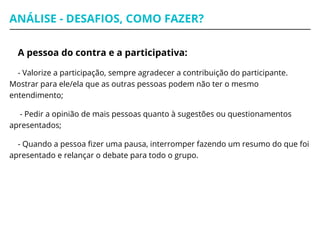ANÁLISE - DESAFIOS, COMO FAZER?
A pessoa do contra e a participativa:
- Valorize a participação, sempre agradecer a contribuição do participante.
Mostrar para ele/ela que as outras pessoas podem não ter o mesmo
entendimento;
- Pedir a opinião de mais pessoas quanto à sugestões ou questionamentos
apresentados;
- Quando a pessoa fizer uma pausa, interromper fazendo um resumo do que foi
apresentado e relançar o debate para todo o grupo.
 