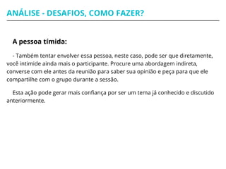 ANÁLISE - DESAFIOS, COMO FAZER?
A pessoa tímida:
- Também tentar envolver essa pessoa, neste caso, pode ser que diretamente,
você intimide ainda mais o participante. Procure uma abordagem indireta,
converse com ele antes da reunião para saber sua opinião e peça para que ele
compartilhe com o grupo durante a sessão.
Esta ação pode gerar mais confiança por ser um tema já conhecido e discutido
anteriormente.
 