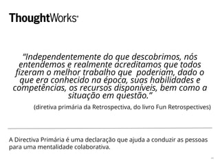 “Independentemente do que descobrimos, nós
entendemos e realmente acreditamos que todos
fizeram o melhor trabalho que poderiam, dado o
que era conhecido na época, suas habilidades e
competências, os recursos disponíveis, bem como a
situação em questão.”
(diretiva primária da Retrospectiva, do livro Fun Retrospectives)
A Directiva Primária é uma declaração que ajuda a conduzir as pessoas
para uma mentalidade colaborativa.
44
 