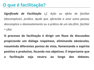 O que é facilitação?
Significado de Facilitação s.f. Ação ou efeito de facilitar
(descomplicar). Jurídico. Ajuda que, oferecida a uma outra pessoa,
descomplica o desenvolvimento ou a prática de um ato.(Etm. facilitar
+ ção).
O processo de facilitação é dirigir um fluxo de discussões
propiciando um diálogo respeitoso, eliminando obstáculos,
resumindo diferentes pontos de vista, fomentando o espírito
positivo e produtivo, focando nos objetivos. É importante que
a facilitação seja neutra ao longo dos debates.
 