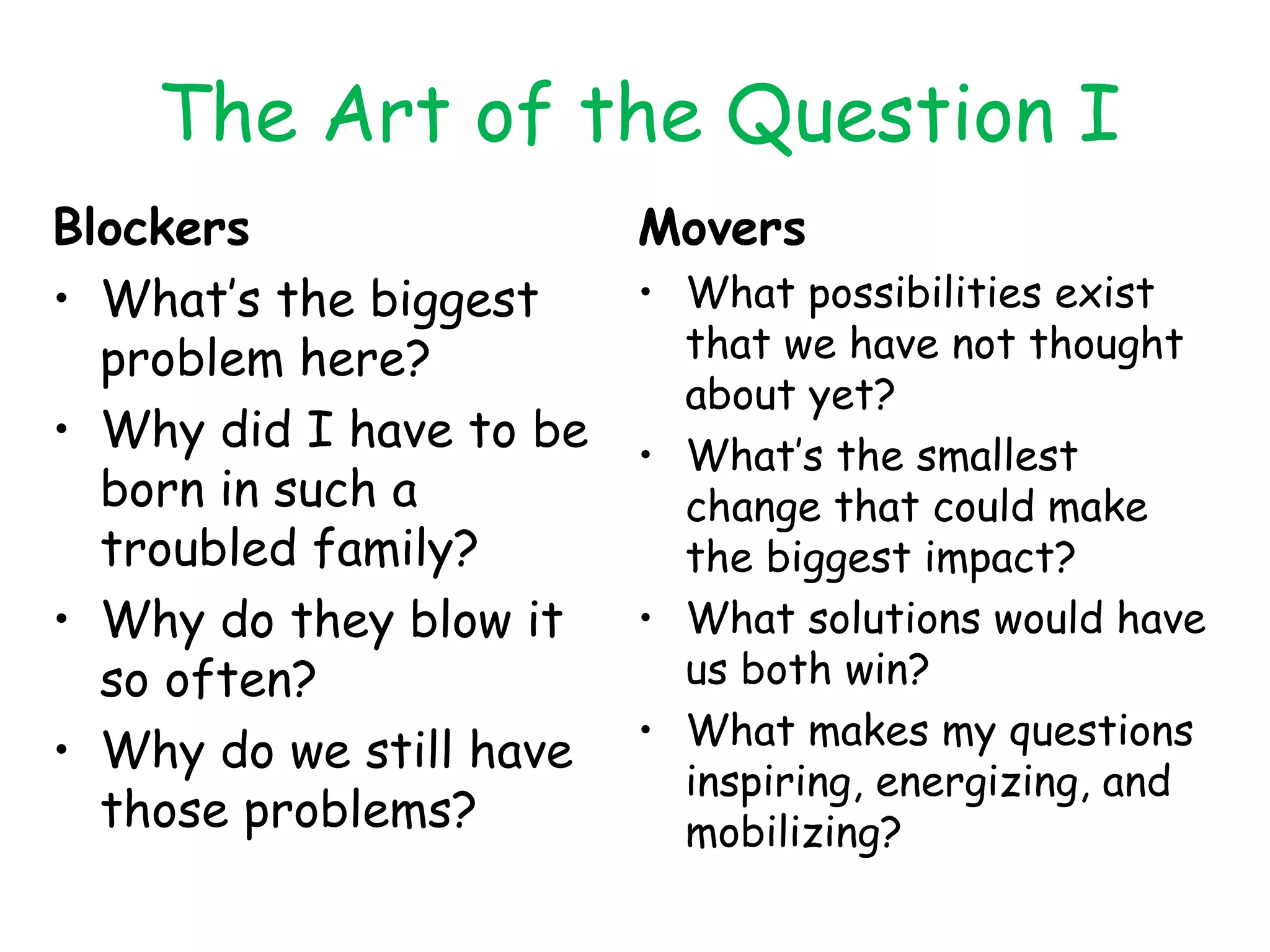 The Art of the Question I Blockers What’s the biggest problem here? Why did I have to be born in such a troubled family? Why do they blow it so often? Why do we still have those problems? Movers What possibilities exist that we have not thought about yet? What’s the smallest change that could make the biggest impact? What solutions would have us both win? What makes my questions inspiring, energizing, and mobilizing? 