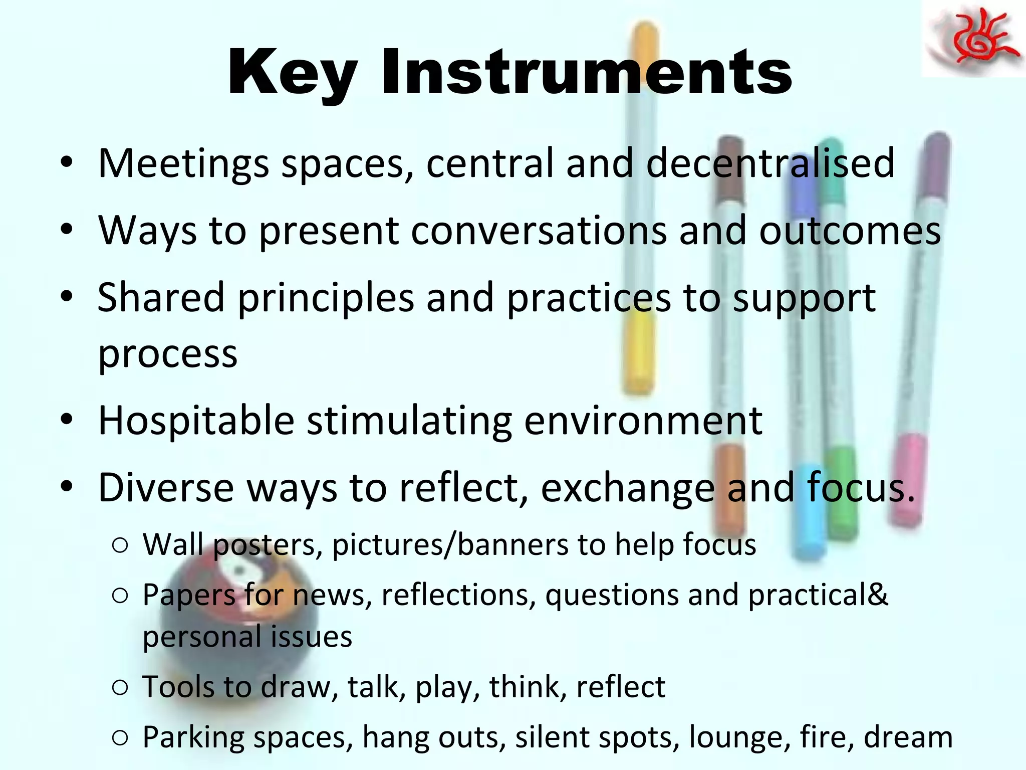 Key Instruments Meetings spaces, central and decentralised Ways to present conversations and outcomes Shared principles and practices to support process Hospitable stimulating environment Diverse ways to reflect, exchange and focus. Wall posters, pictures/banners to help focus Papers for news, reflections, questions and practical& personal issues Tools to draw, talk, play, think, reflect Parking spaces, hang outs, silent spots, lounge, fire, dream 