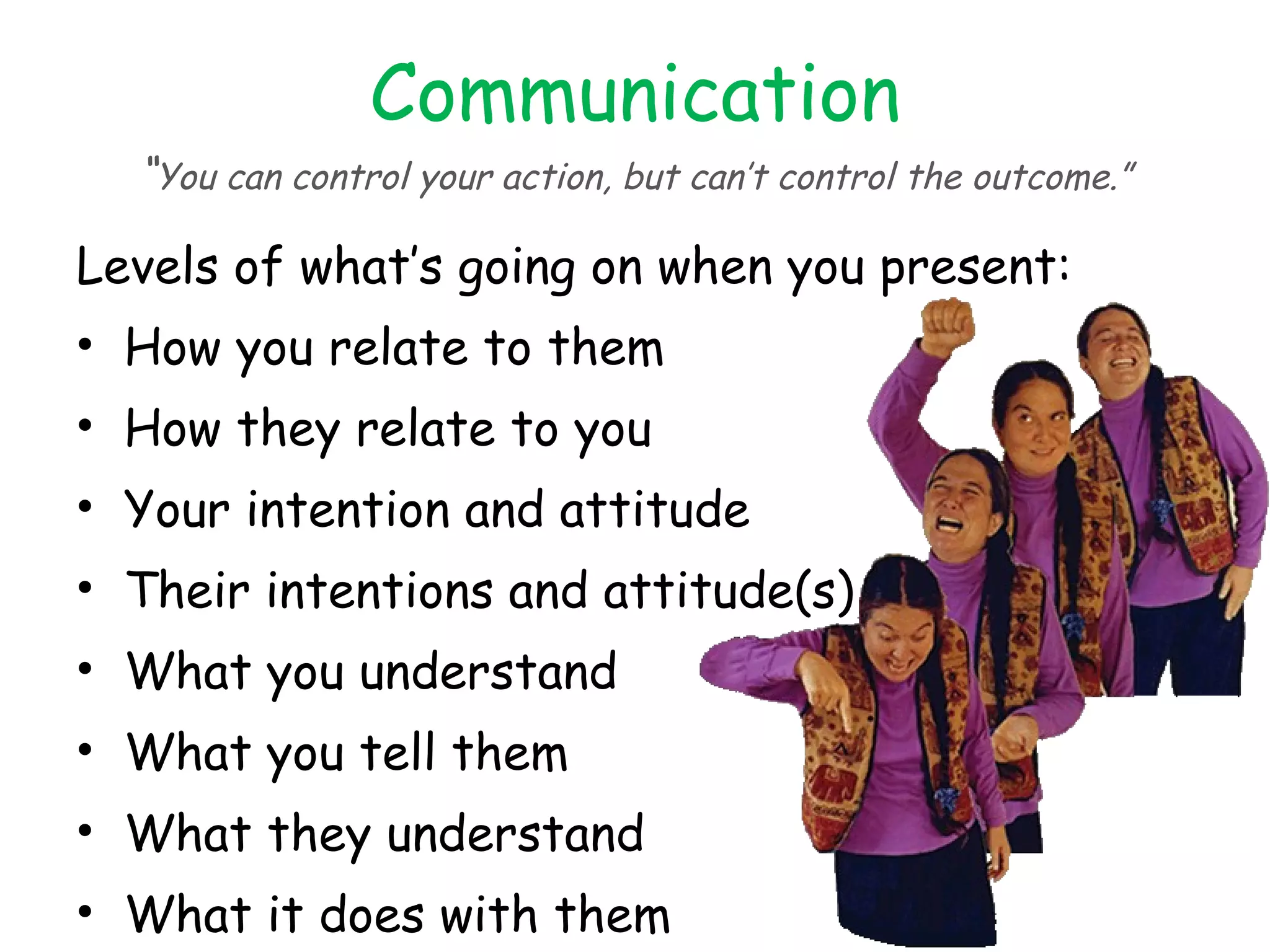 Communication “ You can control your action, but can’t control the outcome.” Levels of what’s going on when you present: How you relate to them How they relate to you Your intention and attitude Their intentions and attitude(s) What you understand What you tell them What they understand What it does with them How they react to it 