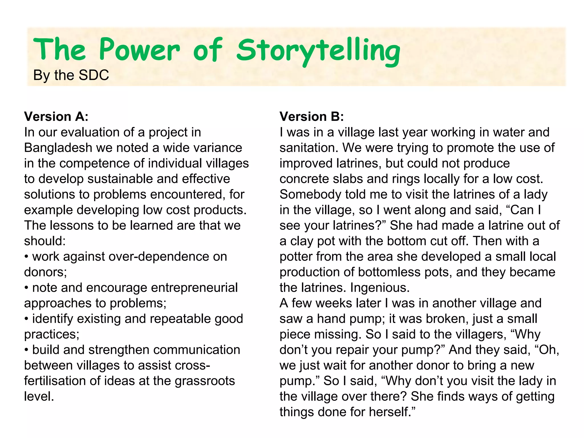 Version A:  In our evaluation of a project in Bangladesh we noted a wide variance in the competence of individual villages to develop sustainable and effective solutions to problems encountered, for example developing low cost products. The lessons to be learned are that we should:  •  work against over-dependence on donors;  •  note and encourage entrepreneurial approaches to problems;  •  identify existing and repeatable good practices;  •  build and strengthen communication between villages to assist cross-fertilisation of ideas at the grassroots level.  Version B:  I was in a village last year working in water and sanitation. We were trying to promote the use of improved latrines, but could not produce concrete slabs and rings locally for a low cost. Somebody told me to visit the latrines of a lady in the village, so I went along and said, “Can I see your latrines?” She had made a latrine out of a clay pot with the bottom cut off. Then with a potter from the area she developed a small local production of bottomless pots, and they became the latrines. Ingenious.  A few weeks later I was in another village and saw a hand pump; it was broken, just a small piece missing. So I said to the villagers, “Why don’t you repair your pump?” And they said, “Oh, we just wait for another donor to bring a new pump.” So I said, “Why don’t you visit the lady in the village over there? She finds ways of getting things done for herself.” The Power of Storytelling By the SDC 