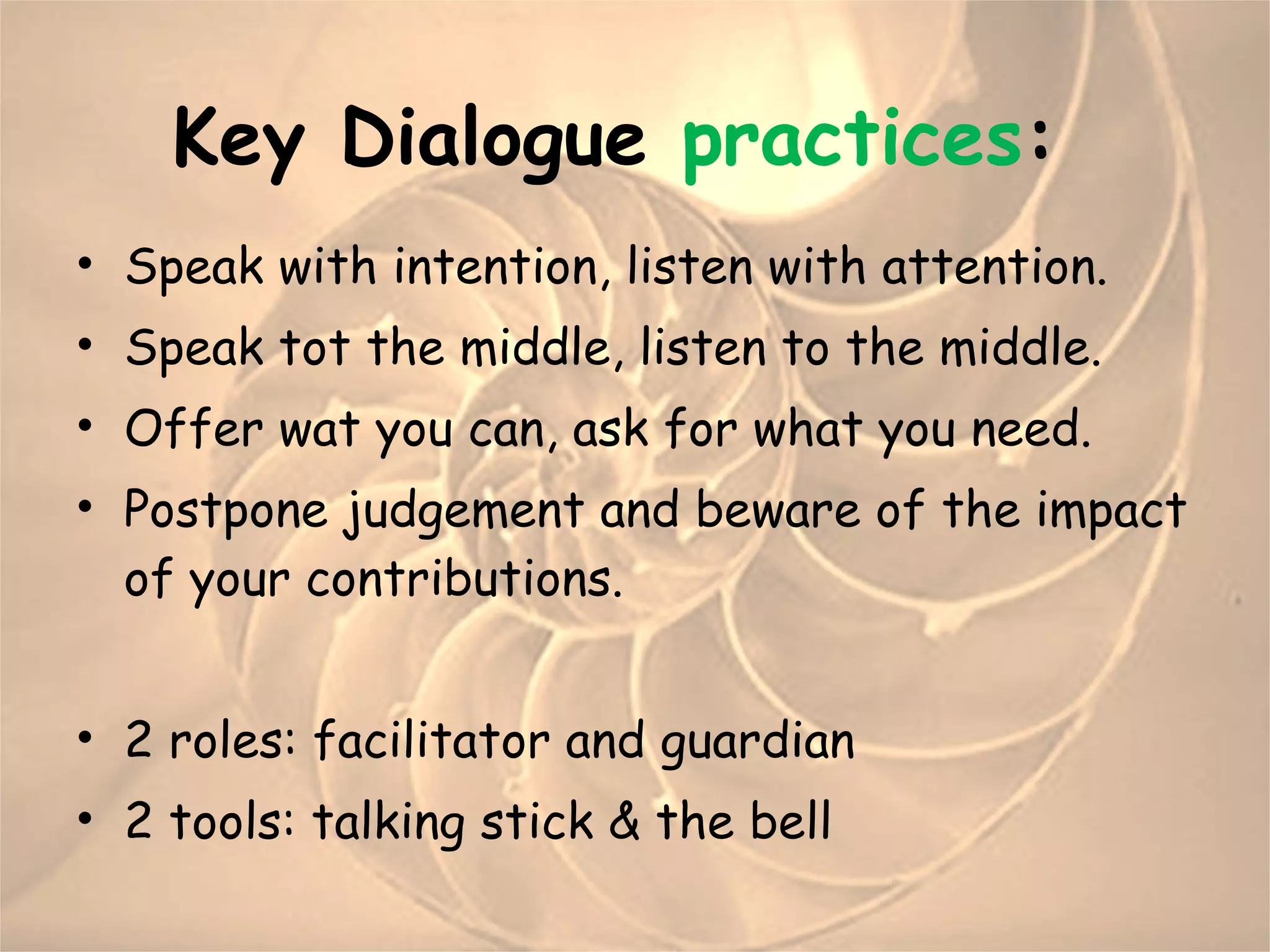 Key  Dialogue  practices :  Speak with intention, listen with attention. Speak tot the middle, listen to the middle. Offer wat you can, ask for what you need. Postpone judgement and beware of the impact of your contributions. 2 roles: facilitator and guardian 2 tools: talking stick & the bell 