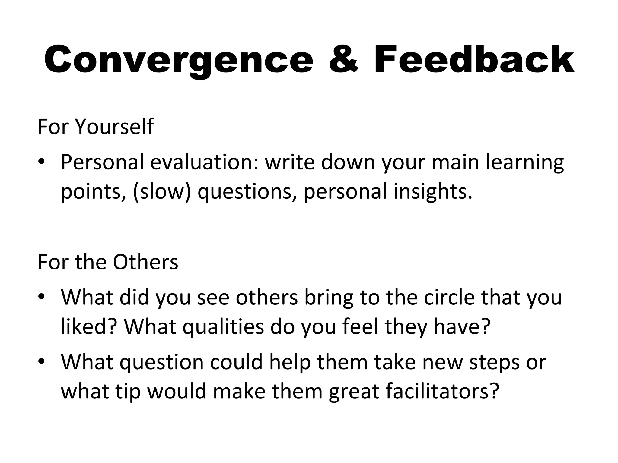 Convergence & Feedback For Yourself Personal evaluation: write down your main learning points, (slow) questions, personal insights. For the Others What did you see others bring to the circle that you liked? What qualities do you feel they have? What question could help them take new steps or what tip would make them great facilitators? 