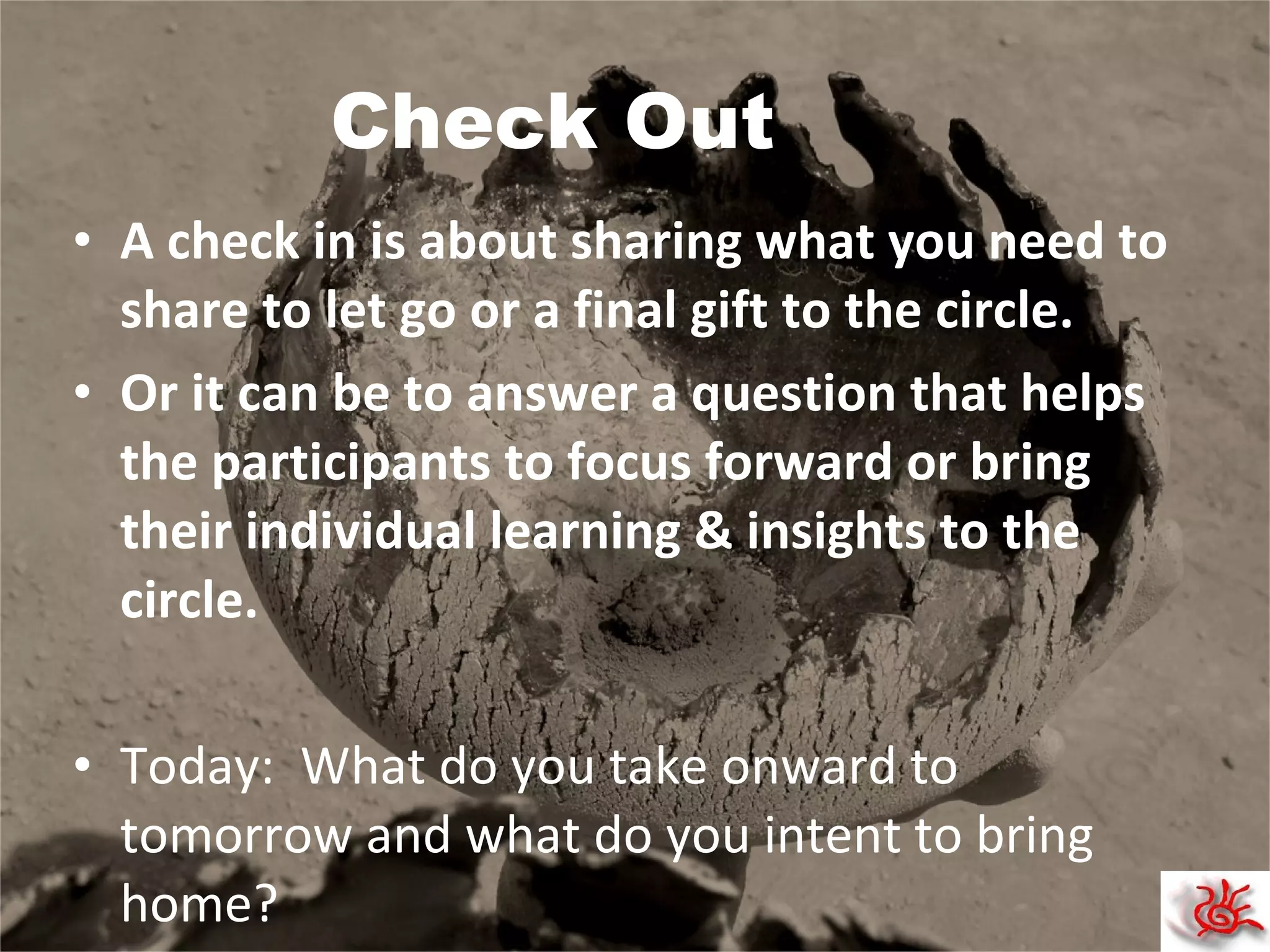 Check Out A check in is about sharing what you need to share to let go or a final gift to the circle. Or it can be to answer a question that helps the participants to focus forward or bring their individual learning & insights to the circle. Today:  What do you take onward to tomorrow and what do you intent to bring home?  
