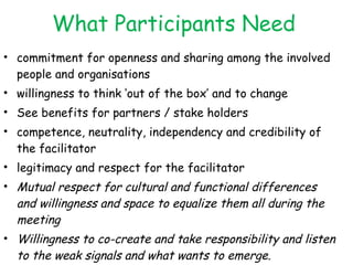 What Participants Need commitment for openness and sharing among the involved people and organisations willingness to think ‘out of the box’ and to change See benefits for partners / stake holders competence, neutrality, independency and credibility of the facilitator legitimacy and respect for the facilitator Mutual respect for cultural and functional differences and willingness and space to equalize them all during the meeting Willingness to co-create and take responsibility and listen to the weak signals and what wants to emerge. *the non Italic are from IRC sheets 