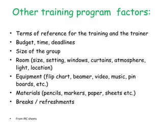 Other training program  factors: Terms of reference for the training and the trainer Budget, time, deadlines Size of the group Room (size, setting, windows, curtains, atmosphere, light, location) Equipment (flip chart, beamer, video, music, pin boards, etc.) Materials (pencils, markers, paper, sheets etc.) Breaks / refreshments  From IRC sheets 