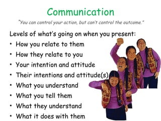 Communication “ You can control your action, but can’t control the outcome.” Levels of what’s going on when you present: How you relate to them How they relate to you Your intention and attitude Their intentions and attitude(s) What you understand What you tell them What they understand What it does with them How they react to it 