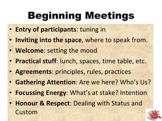 Beginning Meetings Entry of participants : tuning in Inviting into the space , where to speak from. Welcome : setting the mood Practical stuff : lunch, spaces, time table, etc. Agreements : principles, rules, practices Gathering Attention : Are we here? Who’s Us? Focussing Energy : What’s at stake? Intention Honour & Respect : Dealing with Status and Custom 