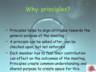 Why principles? Principles helps to align attitudes towards the general purpose of the meeting. A principle can be asked after, can be checked upon, but not enforced. Each member has to feel their contribution can effect on the outcomes of the meeting. Principles create common understanding and shared purpose to create space for this . 