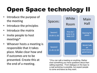 Open Space technology II Introduce the purpose of the meeting Introduce the principles Introduce the matrix Invite people to host meetings* Whoever hosts a meeting is responsible that it takes place. Make clear how and if outcomes are to be presented. Create this at the end of a meeting. *)You can call a meeting on anything. Rather even something you have questions about than selling expertise.  From dialogue on the topic to a real workshop is possible, but expect people to come and leave as they want. 