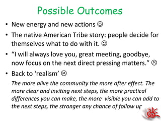 Possible Outcomes New energy and new actions   The native American Tribe story: people decide for themselves what to do with it.   “ I will always love you, great meeting, goodbye, now focus on the next direct pressing matters.”   Back to ‘realism’   The more alive the community the more after effect. The more clear and inviting next steps, the more practical differences you can make, the more  visible you can add to the next steps, the stronger any chance of follow up. 