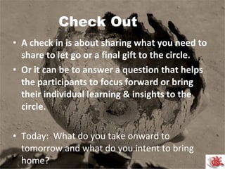 Check Out A check in is about sharing what you need to share to let go or a final gift to the circle. Or it can be to answer a question that helps the participants to focus forward or bring their individual learning & insights to the circle. Today:  What do you take onward to tomorrow and what do you intent to bring home?  