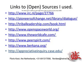 Links to (Open) Sources I used.  The little hand is added on each page that is fully my work CC Floris Koot 2009 http://www.irc.nl/page/27766 http://pioneersofchange.net/library/dialogue/ http://triballeadership.com/book.html http://www.openspaceworld.org/ http://www.theworldcafe.com/   http://www.peerspirit.com/ http://www.berkana.org/ http://appreciativeinquiry.case.edu/ Floris Koot, the Netherlands, +31-641317056,  [email_address] 