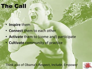 The Call Inspire  them Connect  them to each other Activate  them to (come and) participate Cultivate  community of practice  Think also of Obama’s Respect, Include, Empower 