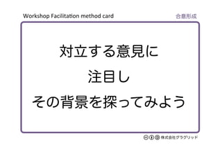 Workshop	
  Facilita/on	
  method	
  card	
株式会社グラグリッド
対立する意見に
注目し
その背景を探ってみよう
合意形成
 