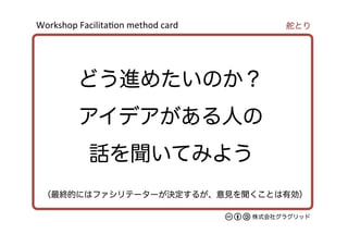 Workshop	
  Facilita/on	
  method	
  card	
株式会社グラグリッド
どう進めたいのか？
アイデアがある人の
話を聞いてみよう
舵とり
（最終的にはファシリテーターが決定するが、意見を聞くことは有効）
 