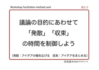 Workshop	
  Facilita/on	
  method	
  card	
株式会社グラグリッド
議論の目的にあわせて
「発散」「収束」
の時間を制御しよう
舵とり
（発散：アイデアの幅を広げる 収束：アイデアをまとめる）
 