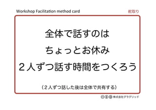 Workshop	
  Facilita/on	
  method	
  card	
株式会社グラグリッド
（２人ずつ話した後は全体で共有する）
全体で話すのは
ちょっとお休み
２人ずつ話す時間をつくろう
舵取り
 
