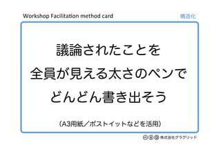 Workshop	
  Facilita/on	
  method	
  card	
株式会社グラグリッド
議論されたことを
全員が見える太さのペンで
どんどん書き出そう
構造化
（A3用紙／ポストイットなどを活用）
 