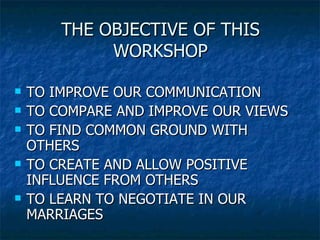 THE OBJECTIVE OF THIS WORKSHOP TO IMPROVE OUR COMMUNICATION TO COMPARE AND IMPROVE OUR VIEWS TO FIND COMMON GROUND WITH OTHERS TO CREATE AND ALLOW POSITIVE INFLUENCE FROM OTHERS TO LEARN TO NEGOTIATE IN OUR MARRIAGES 