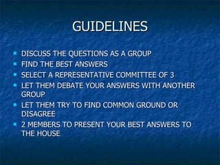 GUIDELINES DISCUSS THE QUESTIONS AS A GROUP FIND THE BEST ANSWERS SELECT A REPRESENTATIVE COMMITTEE OF 3 LET THEM DEBATE YOUR ANSWERS WITH ANOTHER GROUP LET THEM TRY TO FIND COMMON GROUND OR DISAGREE 2 MEMBERS TO PRESENT YOUR BEST ANSWERS TO THE HOUSE 