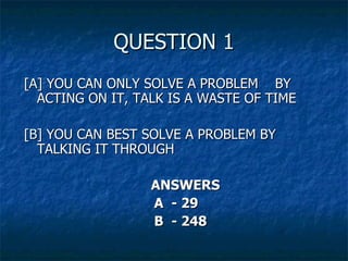 QUESTION 1 [ A ] YOU CAN ONLY SOLVE A PROBLEM  BY ACTING ON IT, TALK IS A WASTE OF TIME [ B ] YOU CAN BEST SOLVE A PROBLEM BY TALKING IT THROUGH ANSWERS A  - 29 B  - 248 