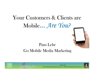 Your Customers & Clients are
Mobile… Are You?
Pam Lehr
Go Mobile Media Marketing

Pam Lehr
www.GoMobileMediaMarketing.com | info@GoMobileMediaMarketing.com

 
