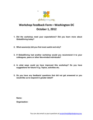 Workshop Feedback Form—Washington DC
                 October 1, 2012

1. Did the workshop meet your expectations? Did you learn more about
   GlobalGiving today?



2. What session(s) did you find most useful and why?



3. If GlobalGiving had another workshop would you recommend it to your
   colleagues, peers or other like-minded individuals?



4. In what ways could we have improved this workshop? Do you have
   suggestions for future? E.g. Topics, activities etc.



5. Do you have any feedback/ questions that did not get answered or you
   would like us to respond in greater detail?




   Name:

   Organization:




                   You can also email us your questions at projecthelp@globalgiving.org
 