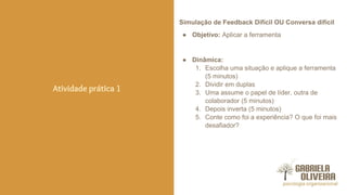 Simulação de Feedback Difícil OU Conversa difícil
● Objetivo: Aplicar a ferramenta
● Dinâmica:
1. Escolha uma situação e aplique a ferramenta
(5 minutos)
2. Dividir em duplas
3. Uma assume o papel de líder, outra de
colaborador (5 minutos)
4. Depois inverta (5 minutos)
5. Conte como foi a experiência? O que foi mais
desafiador?
Atividade prática 1
 