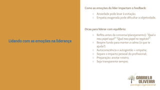 Como as emoções do líder impactam o feedback:
○ Ansiedade pode levar à evitação.
○ Empatia exagerada pode dificultar a objetividade.
Dicas para liderar com equilíbrio:
○ Reflita antes da conversa Iplanejamento): "Qual o
meu papel aqui?" “Qual meu papel no negócio?”
○ Respire fundo para manter a calma (o que te
ajuda?)
○ Autoconsciência e autogestão + empatia;
○ Separe o impacto pessoal do profissional;
○ Preparação: anotar roteiro;
○ Seja transparente sempre;
Lidando com as emoções na liderança
 