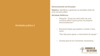Gerenciamento de Emoções
Objetivo: Identificar e gerenciar as emoções antes de
uma conversa difícil.
Atividade Reflexiva:
○ Pergunta: "Como me sinto antes de uma
conversa difícil? Como posso me preparar
emocionalmente?"
○ Escrevam frases que ajudem a manter o foco,
como:
"Sou líder para apoiar o crescimento da equipe."
○ Guarde para ler em momentos necessários;
Atividade prática 2
 