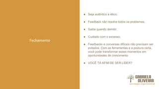 ● Seja autêntico e ético;
● Feedback não resolve todos os problemas;
● Saiba quando demitir;
● Cuidado com o excesso;
● Feedbacks e conversas difíceis não precisam ser
evitados. Com as ferramentas e a postura certa,
você pode transformar esses momentos em
oportunidades de crescimento.
● VOCÊ TÁ AFIM DE SER LÍDER?
Fechamento
 