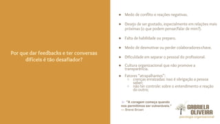 ● Medo de conflito e reações negativas.
● Desejo de ser gostado, especialmente em relações mais
próximas (o que podem pensar/falar de mim?).
● Falta de habilidade ou preparo.
● Medo de desmotivar ou perder colaboradores-chave.
● Dificuldade em separar o pessoal do profissional.
● Cultura organizacional que não promove a
transparência.
● Fatores “atrapalhantes”:
○ crenças enraizadas: isso é obrigação a pessoa
saber;
○ não ter controle: sobre o entendimento e reação
do outro;
Por que dar feedbacks e ter conversas
difíceis é tão desafiador?
"A coragem começa quando
nos permitimos ser vulneráveis."
— Brené Brown
 