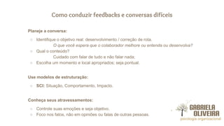 Como conduzir feedbacks e conversas difíceis
Planeje a conversa:
○ Identifique o objetivo real: desenvolvimento / correção de rota.
O que você espera que o colaborador melhore ou entenda ou desenvolva?
○ Qual o conteúdo?
Cuidado com falar de tudo e não falar nada;
○ Escolha um momento e local apropriados; seja pontual.
Use modelos de estruturação:
○ SCI: Situação, Comportamento, Impacto.
Conheça seus atravessamentos:
○ Controle suas emoções e seja objetivo.
○ Foco nos fatos, não em opiniões ou falas de outras pessoas.
 