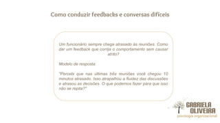 Como conduzir feedbacks e conversas difíceis
Um funcionário sempre chega atrasado às reuniões. Como
dar um feedback que corrija o comportamento sem causar
atrito?
Modelo de resposta:
"Percebi que nas últimas três reuniões você chegou 10
minutos atrasado. Isso atrapalhou a fluidez das discussões
e atrasou as decisões. O que podemos fazer para que isso
não se repita?"
 