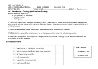 CEIP PRÀCTIQUES II
  ÀREA D’EXPRESSIÓ ARTÍSTICA                     CICLE SUPERIOR                         CURS 2010-2011
  FITXA TECNICA                             PUPIL’S NAME.......................................................................... GROUP ... CLASS ..............
  Art Workshop: Feeling good and well-being.
  Material needed for the pictures:
        • Din A 4 sheets of Basic paper
        • Pencil and rubber
        • Felt-tip pens

  1st SESSION Let’s talk about feeling and well-being: We watch a power point. We think of different situations and how we feel and
  what we can do to let our feelings out to feel better. Each pupil chooses a slogan, designs a picture and start drawing and colouring it
  with bright colours

  2nd SESSION We finish the picture. And talk about the next session in the psychomotricity classroom.

  3rd SESSION We practise different activities to let our feelings out and feel better. We talk about our practice

  4th SESSION. We repeat the previous practise in the psychomotricity classroom, Then we go back to the classroom to finish the
  activities and do the self assessment

Self assessment


          1. I pay attention to the teacher instructions.                                                                             I think I deserve:

          2. I ask the teacher when I don’t understand something.                                                                     ...    for my work and
          3. I do the activities carefully.
                                                                                                                                      ...    for my attitude
          4. I help my classmates.

          5. I respect the common material.

          6. I try to speak English.
 