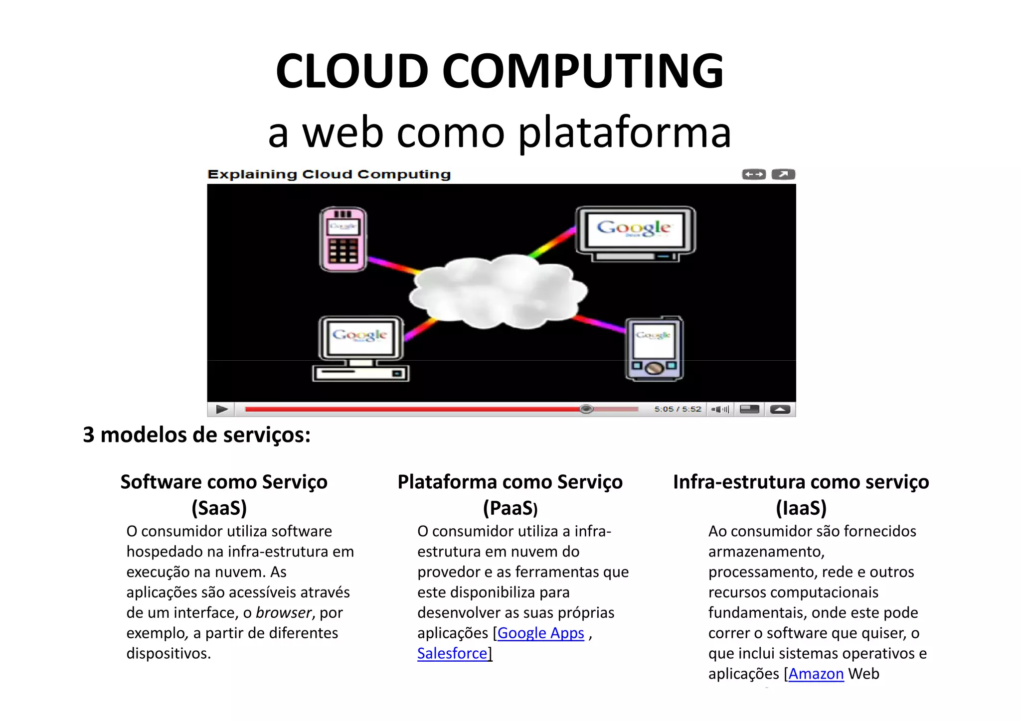CLOUD COMPUTING
                        a web como plataforma




3 modelos de serviços:
   Software como Serviço                Plataforma como Serviço           Infra-estrutura como serviço
          (SaaS)                                 (PaaS)                               (IaaS)
    O consumidor utiliza software         O consumidor utiliza a infra-      Ao consumidor são fornecidos
    hospedado na infra-estrutura em       estrutura em nuvem do              armazenamento,
    execução na nuvem. As                 provedor e as ferramentas que      processamento, rede e outros
    aplicações são acessíveis através     este disponibiliza para            recursos computacionais
    de um interface, o browser, por       desenvolver as suas próprias       fundamentais, onde este pode
    exemplo, a partir de diferentes       aplicações [Google Apps ,          correr o software que quiser, o
    dispositivos.                         Salesforce]                        que inclui sistemas operativos e
                                                                             aplicações [Amazon Web
                                                                             Services]
 