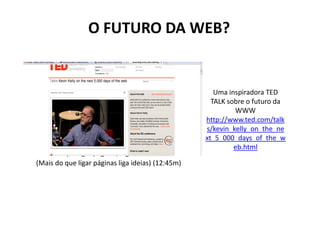 O FUTURO DA WEB?


                                                       Uma inspiradora TED
                                                      TALK sobre o futuro da
                                                             WWW
                                                    http://www.ted.com/talk
                                                    s/kevin_kelly_on_the_ne
                                                    xt_5_000_days_of_the_w
                                                             eb.html
..Mais do que ligar páginas, ligar ideias…
 (Mais do que ligar páginas liga ideias) (12:45m)
 
