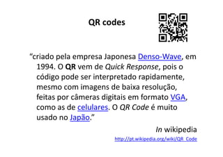 QR codes


“criado pela empresa Japonesa Denso-Wave, em
  1994. O QR vem de Quick Response, pois o
  código pode ser interpretado rapidamente,
  mesmo com imagens de baixa resolução,
  feitas por câmeras digitais em formato VGA,
  como as de celulares. O QR Code é muito
  usado no Japão.”
                                     In wikipedia
                        http://pt.wikipedia.org/wiki/QR_Code
 