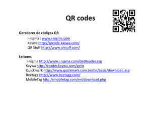 QR codes
Geradores de códigos QR
     i-nigma : www.i-nigma.com
     Kaywa http://qrcode.kaywa.com/
     QR Stuff http://www.qrstuff.com/

Leitores
     i-nigma http://www.i-nigma.com/GetReader.asp
     Kaywa http://reader.kaywa.com/getit
     Quickmark http://www.quickmark.com.tw/En/basic/download.asp
     Beetagg http://www.beetagg.com/
     MobileTag http://mobiletag.com/en/download.php
 