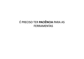 É PRECISO TER PACIÊNCIA PARA AS
          FERRAMENTAS
 