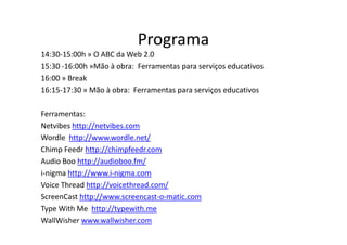 Programa
14:30-15:00h » O ABC da Web 2.0
15:30 -16:00h »Mão à obra: Ferramentas para serviços educativos
16:00 » Break
16:15-17:30 » Mão à obra: Ferramentas para serviços educativos

Ferramentas:
Netvibes http://netvibes.com
Wordle http://www.wordle.net/
Chimp Feedr http://chimpfeedr.com
Audio Boo http://audioboo.fm/
i-nigma http://www.i-nigma.com
Voice Thread http://voicethread.com/
ScreenCast http://www.screencast-o-matic.com
Type With Me http://typewith.me
WallWisher www.wallwisher.com
 