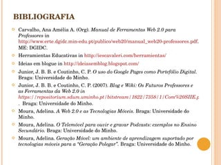 BIBLIOGRAFIA Carvalho, Ana Amélia A. (Org).  Manual de Ferramentas Web 2.0 para Professores  in  http://www.erte.dgidc.min-edu.pt/publico/web20/manual_web20-professores.pdf . ME: DGIDC. Herramientas Educativas in  http://iescavaleri.com/herramientas/   Ideias em blogue in  http://ideiasemblog.blogspot.com/   Junior, J. B. B. e Coutinho, C. P.  O uso do Google Pages como Portefólio Digital.  Braga: Universidade do Minho. Junior, J. B. B. e Coutinho, C. P. (2007).  Blog e Wiki: Os Futuros Professores e as Ferramentas d a Web 2.0 in  https://repositorium.sdum.uminho.pt/bitstream/1822/7358/1/Com%20SIIE.pdf .  Braga: Universidade do Minho. Moura, Adelina.  A Web 2.0 e as Tecnologias Móveis.  Braga: Universidade do Minho. Moura, Adelina.  O Telemóvel para ouvir e gravar Podcasts: exemplos no Ensino Secundário.  Braga: Universidade do Minho. Moura, Adelina.  Geração Móvel: um ambiente de aprendizagem suportado por tecnologias móveis para a “Geração Polegar”.  Braga: Universidade do Minho. 